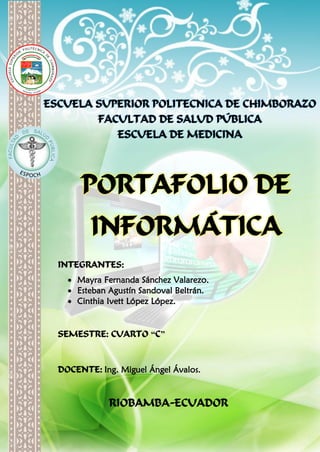 ESCUELA SUPERIOR POLITECNICA DE CHIMBORAZO
FACULTAD DE SALUD PÚBLICA
ESCUELA DE MEDICINA
PORTAFOLIO DE
INFORMÁTICA
INTEGRANTES:
 Mayra Fernanda Sánchez Valarezo.
 Esteban Agustín Sandoval Beltrán.
 Cinthia Ivett López López.
SEMESTRE: CUARTO “C”
DOCENTE: Ing. Miguel Ángel Ávalos.
RIOBAMBA-ECUADOR
 