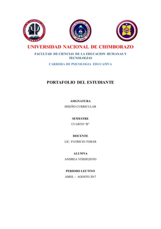 UNIVERSIDAD NACIONAL DE CHIMBORAZO
FACULTAD DE CIENCIAS DE LA EDUCACION HUMANAS Y
TECNOLOGIAS
CARRERA DE PSICOLOGIA EDUCATIVA
PORTAFOLIO DEL ESTUDIANTE
ASIGNATURA
DISEÑO CURRICULAR
SEMESTRE
CUARTO “B”
DOCENTE
LIC. PATRICIO TOBAR
ALUMNA
ANDREA VERDEZOTO
PERIODO LECTIVO
ABRIL - AGOSTO 2017
 