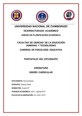UNIVERSIDAD NACIONAL DE CHIMBORAZO
VICERRECTORADO ACADÉMICO
UNIDAD DE PLANIFICACIÓN ACADÉMICA
FACULTAD DE CIENCIAS DE LA EDUCACIÓN
HUMANAS Y TECNOLOGIAS
CARRERA DE PSICOLOGÍA EDUCATIVA
PORTAFOLIO DEL ESTUDIANTE
ASIGNATURA
DISEÑO CURRICULAR
ESTUDIANTE: Gina Andrade
DOCENTE: Patricio Tobar
SEMESTRE: Cuarto “B”
PERÍODO ACADÉMICO: Abril – Agosto 2017
FECHA DE ELABORACIÓN: 06 / Abril / 2017
 