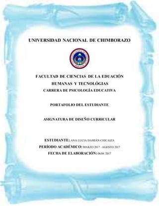 UNIVERSIDAD NACIONAL DE CHIMBORAZO
FACULTAD DE CIENCIAS DE LA EDUACIÓN
HUMANAS Y TECNOLÓGIAS
CARRERA DE PSICOLOGÍA EDUCATIVA
PORTAFOLIO DEL ESTUDIANTE
ASIGNATURA DE DISEÑO CURRICULAR
ESTUDIANTE: ANA LUCIA DAMIÁN CHICAIZA
PERÍODO ACADÉMICO: MARZO 2017 –AGOSTO 2017
FECHA DE ELABORACIÓN: 06/04 /2017
 