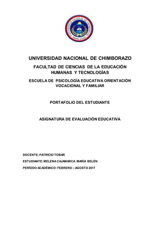 UNIVERSIDAD NACIONAL DE CHIMBORAZO
FACULTAD DE CIENCIAS DE LA EDUCACIÓN
HUMANAS Y TECNOLOGÍAS
ESCUELA DE PSICOLOGÍA EDUCATIVA ORIENTACIÓN
VOCACIONAL Y FAMILIAR
PORTAFOLIO DEL ESTUDIANTE
ASIGNATURA DE EVALUACIÓN EDUCATIVA
DOCENTE:PATRICIO TOBAR
ESTUDIANTE:MELENACAJAMARCA MARÍA BELÉN
PERÍODO ACADÉMICO: FEBRERO – AGOSTO 2017
 