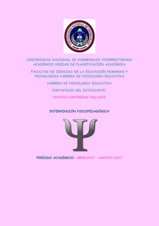 UNIVERSIDAD NACIONAL DE CHIMBORAZO VICERRECTORADO
ACADÉMICO UNIDAD DE PLANIFICACIÓN ACADÉMICA
FACULTAD DE CIENCIAS DE LA EDUCACIÓN HUMANAS Y
TECNOLOGÍAS CARRERA DE PSICOLOGÍA EDUCATIVA
CARRERA DE PSICOLOGIA EDUCATIVA
PORTAFOLIO DEL ESTUDIANTE:
NAYETH CONTRERAS VILLACIS
INTERVENCIÓN PSICOPEDAGÓGICA
PERÍODO ACADÉMICO: ABRIL2017 – AGOSTO 2017
 