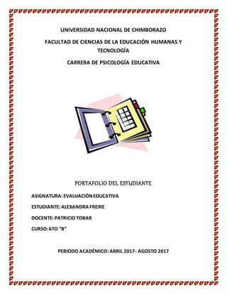 UNIVERSIDAD NACIONAL DE CHIMBORAZO
FACULTAD DE CIENCIAS DE LA EDUCACIÓN HUMANAS Y
TECNOLOGÍA
CARRERA DE PSICOLOGÍA EDUCATIVA
PORTAFOLIO DEL ESTUDIANTE
ASIGNATURA:EVALUACIÓNEDUCATIVA
ESTUDIANTE:ALEXANDRA FREIRE
DOCENTE:PATRICIO TOBAR
CURSO:6TO “B”
PERIODO ACADÉMICO: ABRIL 2017- AGOSTO 2017
 