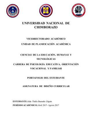 UNIVERSIDAD NACIONAL DE
CHIMBORAZO
VICERRECTORADO ACADÉMICO
UNIDAD DE PLANIFICACIÓN ACADÉMICA
CIENCIAS DE LA EDUCACIÓN, HUMANAS Y
TECNOLÓGICAS
CARRERA DE PSICOLOGÍA EDUCATIVA, ORIENTACIÓN
VOCACIONAL Y FAMILIAR
PORTAFOLIO DEL ESTUDIANTE
ASIGNATURA DE DISEÑO CURRICULAR
ESTUDIANTE:Julia Thalía Buenaño Lliguin
PERÍODO ACADÉMICO:Abril 2017- Agosto 2017
 