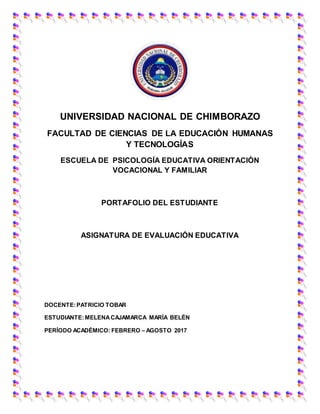 UNIVERSIDAD NACIONAL DE CHIMBORAZO
FACULTAD DE CIENCIAS DE LA EDUCACIÓN HUMANAS
Y TECNOLOGÍAS
ESCUELA DE PSICOLOGÍA EDUCATIVA ORIENTACIÓN
VOCACIONAL Y FAMILIAR
PORTAFOLIO DEL ESTUDIANTE
ASIGNATURA DE EVALUACIÓN EDUCATIVA
DOCENTE:PATRICIO TOBAR
ESTUDIANTE:MELENACAJAMARCA MARÍA BELÉN
PERÍODO ACADÉMICO: FEBRERO – AGOSTO 2017
 