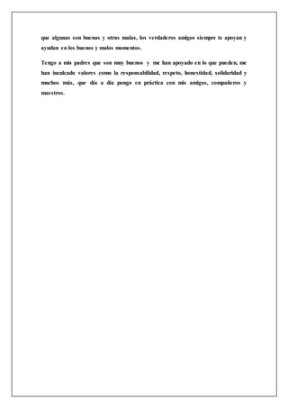 que algunas son buenas y otras malas, los verdaderos amigos siempre te apoyan y
ayudan en los buenos y malos momentos.
Tengo a mis padres que son muy buenos y me han apoyado en lo que pueden, me
han inculcado valores como la responsabilidad, respeto, honestidad, solidaridad y
muchos más, que día a día pongo en práctica con mis amigos, compañeros y
maestros.
