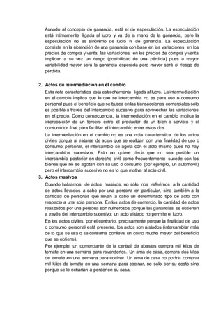 Aunado al concepto de ganancia, está el de especulación. La especulación
está íntimamente ligada al lucro y va de la mano de la ganancia, pero la
especulación no es sinónimo de lucro ni de ganancia. La especulación
consiste en la obtención de una ganancia con base en las variaciones en los
precios de compra y venta; las variaciones en los precios de compra y venta
implican a su vez un riesgo (posibilidad de una pérdida) pues a mayor
variabilidad mayor será la ganancia esperada pero mayor será el riesgo de
pérdida.
2. Actos de intermediación en el cambio
Esta nota característica está estrechamente ligada al lucro. La intermediación
en el cambio implica que lo que se intercambia no es para uso o consumo
personal pues el beneficio que se busca en las transacciones comerciales sólo
es posible a través del intercambio sucesivo para aprovechar las variaciones
en el precio. Como consecuencia, la intermediación en el cambio implica la
interposición de un tercero entre el productor de un bien o servicio y el
consumidor final para facilitar el intercambio entre estos dos.
La intermediación en el cambio no es una nota característica de los actos
civiles porque al tratarse de actos que se realizan con una finalidad de uso o
consumo personal, el intercambio se agota con el acto mismo pues no hay
intercambios sucesivos. Esto no quiere decir que no sea posible un
intercambio posterior en derecho civil como frecuentemente sucede con los
bienes que no se agotan con su uso o consumo (por ejemplo, un automóvil)
pero el intercambio sucesivo no es lo que motiva al acto civil.
3. Actos masivos
Cuando hablamos de actos masivos, no sólo nos referimos a la cantidad
de actos llevados a cabo por una persona en particular, sino también a la
cantidad de personas que llevan a cabo un determinado tipo de acto con
respecto a una sola persona. En los actos de comercio, la cantidad de actos
realizados por una persona son numerosos porque las ganancias se obtienen
a través del intercambio sucesivo; un acto aislado no permite el lucro.
En los actos civiles, por el contrario, precisamente porque la finalidad de uso
o consumo personal está presente, los actos son aislados (intercambiar más
de lo que se usa o se consume conlleva un costo mucho mayor del beneficio
que se obtiene).
Por ejemplo, un comerciante de la central de abastos compra mil kilos de
tomate en una semana para revenderlos. Un ama de casa, compra dos kilos
de tomate en una semana para cocinar. Un ama de casa no podría comprar
mil kilos de tomate en una semana para cocinar, no sólo por su costo sino
porque se le echarían a perder en su casa.
 