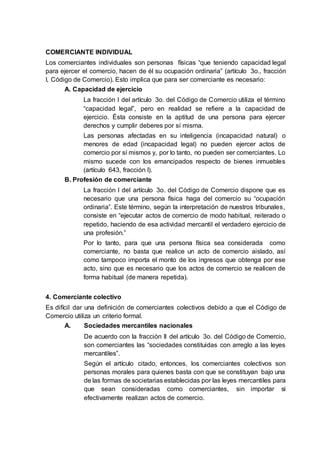 COMERCIANTE INDIVIDUAL
Los comerciantes individuales son personas físicas “que teniendo capacidad legal
para ejercer el comercio, hacen de él su ocupación ordinaria” (artículo 3o., fracción
I, Código de Comercio). Esto implica que para ser comerciante es necesario:
A. Capacidad de ejercicio
La fracción I del artículo 3o. del Código de Comercio utiliza el término
“capacidad legal”, pero en realidad se refiere a la capacidad de
ejercicio. Ésta consiste en la aptitud de una persona para ejercer
derechos y cumplir deberes por sí misma.
Las personas afectadas en su inteligencia (incapacidad natural) o
menores de edad (incapacidad legal) no pueden ejercer actos de
comercio por sí mismos y, por lo tanto, no pueden ser comerciantes. Lo
mismo sucede con los emancipados respecto de bienes inmuebles
(artículo 643, fracción I).
B. Profesión de comerciante
La fracción I del artículo 3o. del Código de Comercio dispone que es
necesario que una persona física haga del comercio su “ocupación
ordinaria”. Este término, según la interpretación de nuestros tribunales,
consiste en “ejecutar actos de comercio de modo habitual, reiterado o
repetido, haciendo de esa actividad mercantil el verdadero ejercicio de
una profesión.”
Por lo tanto, para que una persona física sea considerada como
comerciante, no basta que realice un acto de comercio aislado, así
como tampoco importa el monto de los ingresos que obtenga por ese
acto, sino que es necesario que los actos de comercio se realicen de
forma habitual (de manera repetida).
4. Comerciante colectivo
Es difícil dar una definición de comerciantes colectivos debido a que el Código de
Comercio utiliza un criterio formal.
A. Sociedades mercantiles nacionales
De acuerdo con la fracción II del artículo 3o. del Código de Comercio,
son comerciantes las “sociedades constituidas con arreglo a las leyes
mercantiles”.
Según el artículo citado, entonces, los comerciantes colectivos son
personas morales para quienes basta con que se constituyan bajo una
de las formas de societarias establecidas por las leyes mercantiles para
que sean consideradas como comerciantes, sin importar si
efectivamente realizan actos de comercio.
 