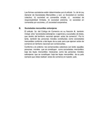 Las formas societarias están determinadas por el artículo 1o. de la Ley
General de Sociedades Mercantiles y son: a) Sociedad en nombre
colectivo, b) sociedad en comandita simple, c) sociedad de
responsabilidad limitada, d) sociedad anónima, e) sociedad en
comandita por acciones, y f) sociedad cooperativa.
B. Sociedades mercantiles extranjeras
El artículo 3o. del Código de Comercio en su fracción III, también
incluye a los “sociedades extranjeras o agencias y sucursales de éstas,
que dentro del territorio nacional ejerzan actos de comercio”. Por lo
tanto, también las personas morales constituidas como sociedades
mercantiles conforme a las leyes de su país pero que ejercen actos de
comercio en territorio nacional son comerciantes.
Conforme a lo anterior, los comerciantes colectivos son tanto aquellas
personas morales que se constituyen como sociedades mercantiles
bajo las leyes mercantiles mexicanas como las personas morales
extranjeras que se constituyen bajo las leyes mercantiles de su país
siempre que éstas realizan actos de comercio en nuestro país.
 