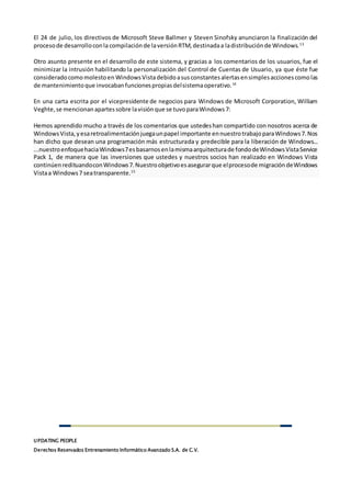 UPDATING PEOPLE
Derechos Reservados Entrenamiento Informático Avanzado S.A. de C.V.
El 24 de julio, los directivos de Microsoft Steve Ballmer y Steven Sinofsky anunciaron la finalización del
procesode desarrolloconla compilación de laversiónRTM,destinadaa ladistribuciónde Windows.13
Otro asunto presente en el desarrollo de este sistema, y gracias a los comentarios de los usuarios, fue el
minimizar la intrusión habilitando la personalización del Control de Cuentas de Usuario, ya que éste fue
consideradocomomolestoen WindowsVistadebidoasusconstantesalertasensimplesaccionescomolas
de mantenimientoque invocabanfuncionespropiasdelsistemaoperativo.14
En una carta escrita por el vicepresidente de negocios para Windows de Microsoft Corporation, William
Veghte,se mencionanapartessobre lavisiónque se tuvoparaWindows7:
Hemos aprendido mucho a través de los comentarios que ustedeshan compartido con nosotros acerca de
WindowsVista,yesaretroalimentaciónjuegaunpapel importante ennuestrotrabajoparaWindows7.Nos
han dicho que desean una programación más estructurada y predecible para la liberación de Windows...
...nuestroenfoquehaciaWindows7esbasarnosenlamismaarquitecturade fondodeWindowsVistaService
Pack 1, de manera que las inversiones que ustedes y nuestros socios han realizado en Windows Vista
continúenredituandoconWindows7.Nuestroobjetivoesasegurarque elprocesode migracióndeWindows
Vistaa Windows7 seatransparente.15
 