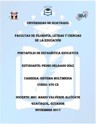 UNIVERSIDAD DE Guayaquil
FACULTAD DE FILOSOFÍA, Letras Y CIENCIAS
DE LA Educación
PORTAFOLIO DE ESTADÍSTICA EDUCATIVA
ESTUDIANTE: PEDRO DELGADO DÍAZ
CARRERA: SISTEMA MULTIMEDIA
CURSO: 4TO C2
DOCENTE: Msc. MARIO VALVERDE ALCÍVATR
GUAYAQUIL, ECUADOR
NOVIEMBRE 2017
 