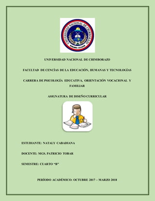 UNIVERSIDAD NACIONAL DE CHIMBORAZO
FACULTAD DE CENCÍAS DE LA EDUCACIÓN, HUMANAS Y TECNOLOGÍAS
CARRERA DE PSICOLOGÍA EDUCATIVA, ORIENTACIÓN VOCACIONAL Y
FAMILIAR
ASIGNATURA DE DISEÑO CURRICULAR
ESTUDIANTE: NATALY CABADIANA
DOCENTE: MGS. PATRICIO TOBAR
SEMESTRE: CUARTO “B”
PERÍODO ACADÉMICO: OCTUBRE 2017 – MARZO 2018
 