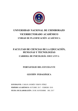 UNIVERSIDAD NACIONAL DE CHIMBORAZO
VICERRECTORADO ACADÉMICO
UNIDAD DE PLANIFICACIÓN ACADÉMICA
FACULTAD DE CIENCIAS DE LA EDUCACIÓN,
HUMANAS Y TECNOLOGÍAS
CARRERA DE PSICOLOGÍA EDUCATIVA
PORTAFOLIO DEL ESTUDIANTE
GESTIÓN PEDAGÓGICA
ESTUDIANTE: CARLOS ANDRÉS YEROVI PÉREZ
PERÍODO ACADÉMICO: OCTUBRE 2017 – FEBRERO 2018
FECHA DE ELABORACIÓN: 20 DE NOVIEMBRE DEL 2017
 