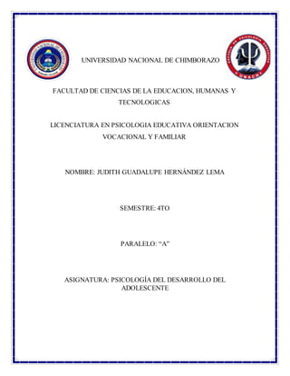 UNIVERSIDAD NACIONAL DE CHIMBORAZO
FACULTAD DE CIENCIAS DE LA EDUCACION, HUMANAS Y
TECNOLOGICAS
LICENCIATURA EN PSICOLOGIA EDUCATIVA ORIENTACION
VOCACIONAL Y FAMILIAR
NOMBRE: JUDITH GUADALUPE HERNÁNDEZ LEMA
SEMESTRE: 4TO
PARALELO: “A”
ASIGNATURA: PSICOLOGÍA DEL DESARROLLO DEL
ADOLESCENTE
 