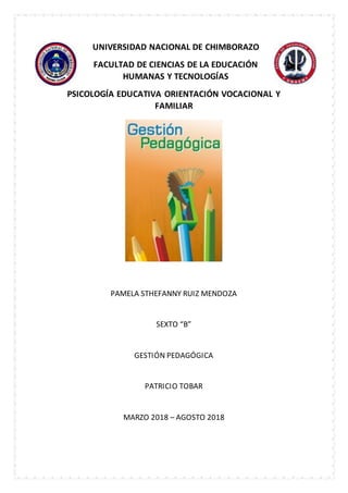 UNIVERSIDAD NACIONAL DE CHIMBORAZO
FACULTAD DE CIENCIAS DE LA EDUCACIÓN
HUMANAS Y TECNOLOGÍAS
PSICOLOGÍA EDUCATIVA ORIENTACIÓN VOCACIONAL Y
FAMILIAR
PAMELA STHEFANNY RUIZ MENDOZA
SEXTO “B”
GESTIÓN PEDAGÓGICA
PATRICIO TOBAR
MARZO 2018 – AGOSTO 2018
 