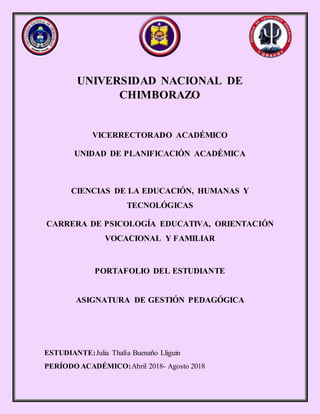 UNIVERSIDAD NACIONAL DE
CHIMBORAZO
VICERRECTORADO ACADÉMICO
UNIDAD DE PLANIFICACIÓN ACADÉMICA
CIENCIAS DE LA EDUCACIÓN, HUMANAS Y
TECNOLÓGICAS
CARRERA DE PSICOLOGÍA EDUCATIVA, ORIENTACIÓN
VOCACIONAL Y FAMILIAR
PORTAFOLIO DEL ESTUDIANTE
ASIGNATURA DE GESTIÓN PEDAGÓGICA
ESTUDIANTE:Julia Thalía Buenaño Lliguin
PERÍODO ACADÉMICO:Abril 2018- Agosto 2018
 