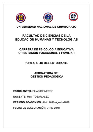 UNIVERSIDAD NACIONAL DE CHIMBORAZO
FACULTAD DE CIENCIAS DE LA
EDUCACIÓN HUMANAS Y TECNOLOGÍAS
CARRERA DE PSICOLOGÍA EDUCATIVA
ORIENTACIÓN VOCACIONAL Y FAMILIAR
PORTAFOLIO DEL ESTUDIANTE
ASIGNATURA DE:
GESTIÓN PEDAGÓGICA
ESTUDIANTES: ELÍAS CISNEROS
DOCENTE: Mgs. TOBAR ALEX
PERÍODO ACADÉMICO: Abril 2018-Agosto-2018
FECHA DE ELABORACIÓN: 04-07-2018
 