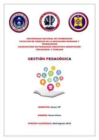 UNIVERSIDAD NACIONAL DE CHIMBORAZO
FACULTAD DE CIENCIAS DE LA EDUCACIÓN HUMANAS Y
TECNOLOGÍAS
LICENCIATURA EN PSICOLOGÍA EDUCATIVA ORIENTACIÓN
VOCACIONAL Y FAMILIAR
GESTIÓN PEDAGÓGICA
SEMESTRE: Sexto “B”
NOMBRE: Karen Pérez
PERIODO ACADÉMICO: Abril-Agosto 2018
 