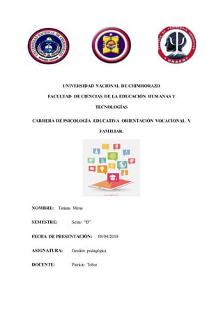 UNIVERSIDAD NACIONAL DE CHIMBORAZO
FACULTAD DE CIENCIAS DE LA EDUCACIÓN HUMANAS Y
TECNOLOGÍAS
CARRERA DE PSICOLOGÍA EDUCATIVA ORIENTACIÓN VOCACIONAL Y
FAMILIAR.
NOMBRE: Tatiana Mena
SEMESTRE: Sexto “B”
FECHA DE PRESENTACIÓN: 08/04/2018
ASIGNATURA: Gestión pedagógica
DOCENTE: Patricio Tobar
 