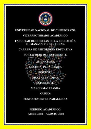 UNIVERSIDAD NACIONAL DE CHIMBORAZO.
VICERRECTORADO ACADÉMICO.
FACULTAD DE CIENCIAS DE LA EDUCACIÓN,
HUMANAS Y TECNOLOGIAS.
CARRERA DE PSICOLOGIA EDUCATIVA
PORTAFOLIO DEL ESTUDIANTE.
ASIGNATURA.
GESTION PEDAGOGICA
DOCENTE
MGC: ALEX TOBAR
ESTUDIANTE:
MARCO MASABANDA
CURSO:
SEXTO SEMESTRE PARALELO A
PERÍODO ACADÉMICO:
ABRIL 2018 - AGOSTO 2018
 