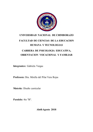 UNIVERSIDAD NACIONAL DE CHIMBORAZO
FACULTAD DE CIENCIAS DE LA EDUCACION
HUMANA Y TECNOLOGIAS
CARRERA DE PSICOLOGIA EDUCATIVA,
ORIENTACION VOCACIONAL Y FAMILIAR
Integrantes: Gabriela Vargas
Profesora: Dra. Mirella del Pilar Vera Rojas
Materia: Diseño curricular
Paralelo: 4to "B".
Abril-Agosto 2018
 