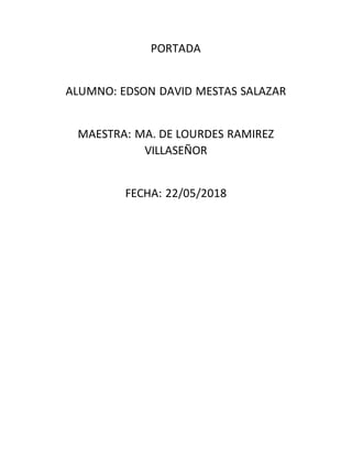 PORTADA
ALUMNO: EDSON DAVID MESTAS SALAZAR
MAESTRA: MA. DE LOURDES RAMIREZ
VILLASEÑOR
FECHA: 22/05/2018
 