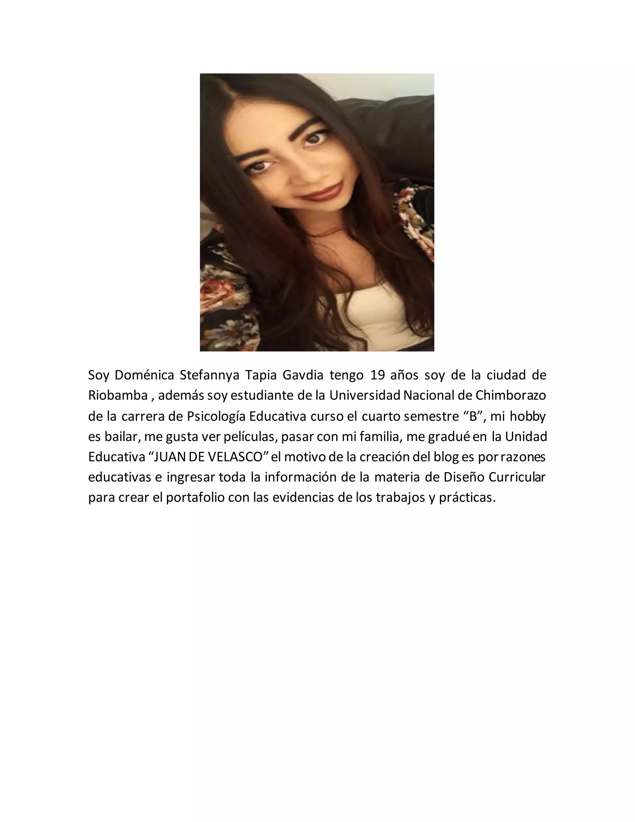 Soy Doménica Stefannya Tapia Gavdia tengo 19 años soy de la ciudad de
Riobamba , además soy estudiante de la Universidad Nacional de Chimborazo
de la carrera de Psicología Educativa curso el cuarto semestre “B”, mi hobby
es bailar, me gusta ver películas, pasar con mi familia, me graduéen la Unidad
Educativa “JUANDE VELASCO”el motivo de la creación del blog es porrazones
educativas e ingresar toda la información de la materia de Diseño Curricular
para crear el portafolio con las evidencias de los trabajos y prácticas.