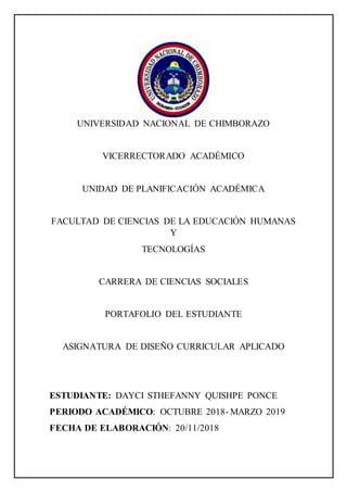 UNIVERSIDAD NACIONAL DE CHIMBORAZO
VICERRECTORADO ACADÉMICO
UNIDAD DE PLANIFICACIÓN ACADÉMICA
FACULTAD DE CIENCIAS DE LA EDUCACIÓN HUMANAS
Y
TECNOLOGÍAS
CARRERA DE CIENCIAS SOCIALES
PORTAFOLIO DEL ESTUDIANTE
ASIGNATURA DE DISEÑO CURRICULAR APLICADO
ESTUDIANTE: DAYCI STHEFANNY QUISHPE PONCE
PERIODO ACADÉMICO: OCTUBRE 2018- MARZO 2019
FECHA DE ELABORACIÓN: 20/11/2018
 