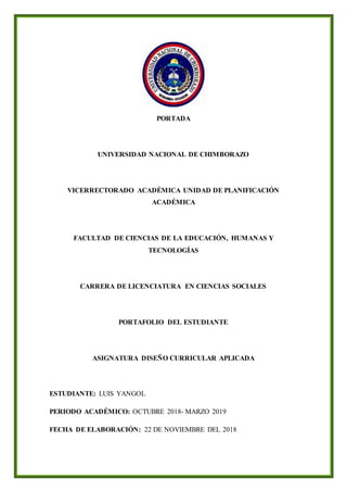 PORTADA
UNIVERSIDAD NACIONAL DE CHIMBORAZO
VICERRECTORADO ACADÉMICA UNIDAD DE PLANIFICACIÓN
ACADÉMICA
FACULTAD DE CIENCIAS DE LA EDUCACIÓN, HUMANAS Y
TECNOLOGÍAS
CARRERA DE LICENCIATURA EN CIENCIAS SOCIALES
PORTAFOLIO DEL ESTUDIANTE
ASIGNATURA DISEÑO CURRICULAR APLICADA
ESTUDIANTE: LUIS YANGOL
PERIODO ACADÉMICO: OCTUBRE 2018- MARZO 2019
FECHA DE ELABORACIÓN: 22 DE NOVIEMBRE DEL 2018