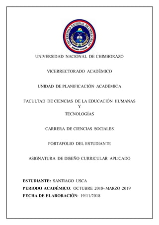 UNIVERSIDAD NACIONAL DE CHIMBORAZO
VICERRECTORADO ACADÉMICO
UNIDAD DE PLANIFICACIÓN ACADÉMICA
FACULTAD DE CIENCIAS DE LA EDUCACIÓN HUMANAS
Y
TECNOLOGÍAS
CARRERA DE CIENCIAS SOCIALES
PORTAFOLIO DEL ESTUDIANTE
ASIGNATURA DE DISEÑO CURRICULAR APLICADO
ESTUDIANTE: SANTIAGO USCA
PERIODO ACADÉMICO: OCTUBRE 2018- MARZO 2019
FECHA DE ELABORACIÓN: 19/11/2018
 