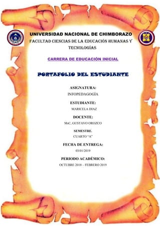 UNIVERSIDAD NACIONAL DE CHIMBORAZO
FACULTAD CIENCIAS DE LA EDUCACIÓN HUMANAS Y
TECNOLOGÍAS
CARRERA DE EDUCACIÓN INICIAL
PORTAFOLIO DEL ESTUDIANTE
ASIGNATURA:
INFOPEDAGOGÍA
ESTUDIANTE:
MARICELA DIAZ
DOCENTE:
MsC, GUSTAVO OROZCO
SEMESTRE.
CUARTO “A”
FECHA DE ENTREGA:
03/01/2019
PERIODO ACADÉMICO:
OCTUBRE 2018 – FEBRERO 2019
 