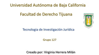 Universidad Autónoma de Baja California
Facultad de Derecho Tijuana
Tecnologia de Investigación Jurídica
Grupo 127
Creado por: Virginia Herrera Milán
 