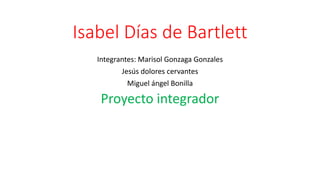 Isabel Días de Bartlett
Integrantes: Marisol Gonzaga Gonzales
Jesús dolores cervantes
Miguel ángel Bonilla
Proyecto integrador
 
