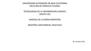 UNIVERSIDAD AUTONOMA DE BAJA CALIFORNIA.
FACULTAD DE DERECHO TIJUANA.
TECNOLOGIAS DE LA INFORMACION JURIDICA.
GRUPO 129.
MARISOL DE LA MORA MONTEON.
MAESTRO JUAN MANUEL CRUZ RUIZ.
28- octubre-2019.
 