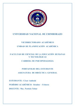 UNIVERSIDAD NACIONAL DE CHIMBORAZO
VICERRECTORADO ACADÉMICO
UNIDAD DE PLANIFICACIÓN ACADÉMICA
FACULTAD DE CIENCIAS DE LA EDUCACIÓN HUMANAS
Y TECNOLÓGICAS
CARRERA DE PSICOPEDAGOGIA
PORTAFOLIO DEL ESTUDIANTE
ASIGNATURA DE DIDÁCTICA GENERAL
ESTUDIANTE: César Andrade
PERÍODO ACADÉMICO: Octubre – Febrero
DOCENTE: Msc. Patricio Tobar
 
