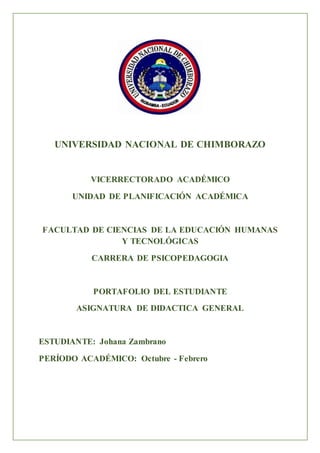 UNIVERSIDAD NACIONAL DE CHIMBORAZO
VICERRECTORADO ACADÉMICO
UNIDAD DE PLANIFICACIÓN ACADÉMICA
FACULTAD DE CIENCIAS DE LA EDUCACIÓN HUMANAS
Y TECNOLÓGICAS
CARRERA DE PSICOPEDAGOGIA
PORTAFOLIO DEL ESTUDIANTE
ASIGNATURA DE DIDACTICA GENERAL
ESTUDIANTE: Johana Zambrano
PERÍODO ACADÉMICO: Octubre - Febrero
 