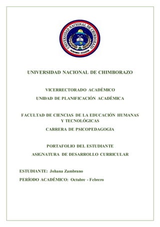 UNIVERSIDAD NACIONAL DE CHIMBORAZO
VICERRECTORADO ACADÉMICO
UNIDAD DE PLANIFICACIÓN ACADÉMICA
FACULTAD DE CIENCIAS DE LA EDUCACIÓN HUMANAS
Y TECNOLÓGICAS
CARRERA DE PSICOPEDAGOGIA
PORTAFOLIO DEL ESTUDIANTE
ASIGNATURA DE DESARROLLO CURRICULAR
ESTUDIANTE: Johana Zambrano
PERÍODO ACADÉMICO: Octubre - Febrero
 