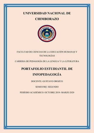 UNIVERSIDAD NACIONAL DE
CHIMBORAZO
FACULTAD DE CIENCIAS DE LA EDUCACIÓN HUMANAS Y
TECNOLOGÍAS
CARRERA DE PEDAGOGÍA DE LA LENGUA Y LA LITERATURA
PORTAFOLIO ESTUDIANTIL DE
INFOPEDAGOGÍA
DOCENTE: GUSTAVO OROZCO
SEMESTRE: SEGUNDO
PERÍODO ACADÉMICO: OCTUBRE 2019- MARZO 2020
 