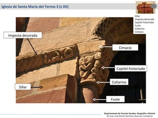Iglesia de Santa María del Yermo 3 (s XII) Sillar Imposta decorada Fuste Cimacio Capitel historiado Collarino Sillar Imposta decorada Capitel historiado Fuste Collarino Cimacio Departamento de Ciencias Sociales, Geografía e Historia IES Juan José Gómez Quintana (Suances, Cantabria) 