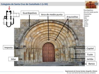 Colegiata de Santa Cruz de Castañeda 1 (s XII) Arquivoltas Guardapolvos Banco Fuste Capitel Jamba Sillar Imposta Arco de medio punto Guardapolvos Arco de medio punto Arquivoltas Imposta Sillar Capitel Fuste Jamba Banco Departamento de Ciencias Sociales, Geografía e Historia IES Juan José Gómez Quintana (Suances, Cantabria) 