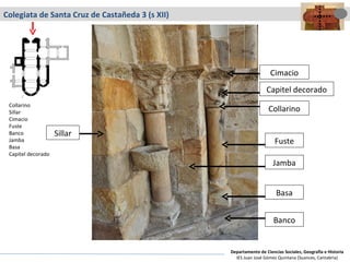 Colegiata de Santa Cruz de Castañeda 3 (s XII) Capitel decorado Cimacio Collarino Fuste Basa Banco Jamba Collarino Sillar Cimacio Fuste Banco Jamba Basa Capitel decorado Sillar Departamento de Ciencias Sociales, Geografía e Historia IES Juan José Gómez Quintana (Suances, Cantabria) 