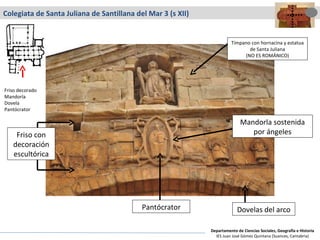 Colegiata de Santa Juliana de Santillana del Mar 3 (s XII) Pantócrator Dovelas del arco Mandorla sostenida por ángeles Tímpano con hornacina y estatua de Santa Juliana (NO ES ROMÁNICO) Friso con decoración escultórica Friso decorado Mandorla Dovela Pantócrator Departamento de Ciencias Sociales, Geografía e Historia IES Juan José Gómez Quintana (Suances, Cantabria) 