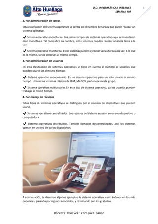 Docente Roosvelt Enriquez Gamez
4
U.D. INFORMÁTICA E INTERNET
SEMANA #07
2. Por administración de tareas
Esta clasificación del sistema operativo se centra en el número de tareas que puede realizar un
sistema operativo.
✔ Sistema operativo monotarea. Los primeros tipos de sistemas operativos que se inventaron
eran monotarea. Tal como dice su nombre, estos sistemas pueden realizar una sola tarea a la
vez.
✔ Sistema operativo multitarea. Estos sistemas pueden ejecutar varias tareas a la vez, o lo que
es lo mismo, varios procesos al mismo tiempo.
3. Por administración de usuarios
En esta clasificación de sistemas operativos se tiene en cuenta el número de usuarios que
pueden usar el SO al mismo tiempo.
✔ Sistema operativo monousuario. Es un sistema operativo para un solo usuario al mismo
tiempo. Uno de los sistemas clásicos de IBM, MS-DOS, pertenece a este grupo.
✔ Sistema operativo multiusuario. En este tipo de sistema operativo, varios usuarios pueden
trabajar al mismo tiempo
4. Por manejo de recursos
Estos tipos de sistemas operativos se distinguen por el número de dispositivos que pueden
usarlo.
✔ Sistemas operativos centralizados. Los recursos del sistema se usan en un solo dispositivo o
computadora.
✔ Sistemas operativos distribuidos. También llamados descentralizados, aquí los sistemas
operan en una red de varios dispositivos.
A continuación, te daremos algunos ejemplos de sistema operativo, centrándonos en los más
populares, pasando por algunos conocidos, y terminando con los gratuitos.
 