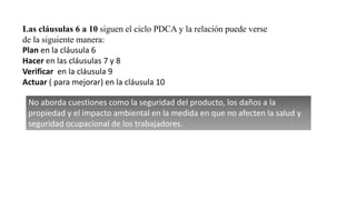Las cláusulas 6 a 10 siguen el ciclo PDCA y la relación puede verse
de la siguiente manera:
Plan en la cláusula 6
Hacer en las cláusulas 7 y 8
Verificar en la cláusula 9
Actuar ( para mejorar) en la cláusula 10
No aborda cuestiones como la seguridad del producto, los daños a la
propiedad y el impacto ambiental en la medida en que no afecten la salud y
seguridad ocupacional de los trabajadores.
 