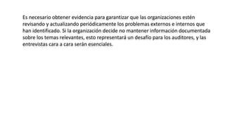Es necesario obtener evidencia para garantizar que las organizaciones estén
revisando y actualizando periódicamente los problemas externos e internos que
han identificado. Si la organización decide no mantener información documentada
sobre los temas relevantes, esto representará un desafío para los auditores, y las
entrevistas cara a cara serán esenciales.
 