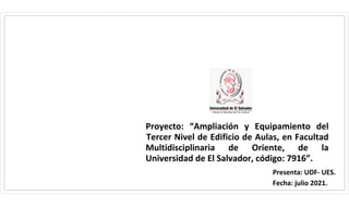 Proyecto: “Ampliación y Equipamiento del
Tercer Nivel de Edificio de Aulas, en Facultad
Multidisciplinaria de Oriente, de la
Universidad de El Salvador, código: 7916”.
Presenta: UDF- UES.
Fecha: julio 2021.
 