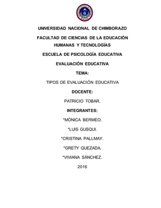 UNIVERSIDAD NACIONAL DE CHIMBORAZO
FACULTAD DE CIENCIAS DE LA EDUCACIÓN
HUMANAS Y TECNOLOGÍAS
ESCUELA DE PSICOLOGÍA EDUCATIVA
EVALUACIÓN EDUCATIVA
TEMA:
TIPOS DE EVALUACIÓN EDUCATIVA
DOCENTE:
PATRICIO TOBAR.
INTEGRANTES:
*MÓNICA BERMEO.
*LUIS GUSQUI.
*CRISTINA PALLMAY.
*GRETY QUEZADA.
*VIVIANA SÁNCHEZ.
2016
 