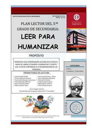 PLAN	LECTOR	DEL	5					
GRADO	DE	SECUNDARIA:
LEER PARA
HUMANIZAR
INSTITUCIÓN	EDUCATIVA	INGENIERÍA
										CONTENIDO
ENSAYO:
La Resistencia - Ernesto Sabato
MATERIAL DE LECTURA

 Jhonny Calderón Gamarra
 Jhony Carhuallanqui Carhuamaca
 Julio Colachagua Obando
 Héctor Cáceres Villalva
 Elbert Huamán Tapia
 Ivan Laurente Pérez - Palma
 Henrry Mendoza Mendoza
 Richard Oré Calixto
 Jorge Preciado Ladines
 Mario Román Galarza
 Efraín Vílchez Gutarra
SEPTIEMBRE	DE		2013
Boletín			Nro.	02
PROMOVER UNA COMPRENSIÓN LECTORA MULTIDISCIPLI-
NARIA DE LIBROS LITERARIOS, HUMANISTAS Y CIENTÍFI-
COS; A FIN DE CONTRIBUIR A LA HUMANIZACIÓN DE LAS
PERSONAS
mente académicos como parte de la difusión y promoción de la cultura.
PROPÓSITO
PROMOTORES DE LECTURA
TO
Enma Vergara Jiménez
(Coordinadora del programa especial de 5TO
secundaria
 