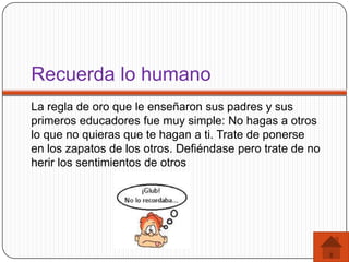 Recuerda lo humano
La regla de oro que le enseñaron sus padres y sus
primeros educadores fue muy simple: No hagas a otros
lo que no quieras que te hagan a ti. Trate de ponerse
en los zapatos de los otros. Defiéndase pero trate de no
herir los sentimientos de otros
 