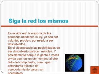 En la vida real la mayoría de las
personas obedecen la ley, ya sea por
voluntad propia o por miedo a ser
descubiertos.
En el ciberespacio las posibilidades de
ser descubierto parecen remotas. Y
posiblemente porque la gente a veces
olvida que hay un ser humano al otro
lado del computador, creen que
estándares éticos o de
comportamiento bajos, son
 